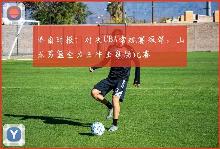 济南时报：对决CBA常规赛冠军，山东男篮全力去冲击每场比赛