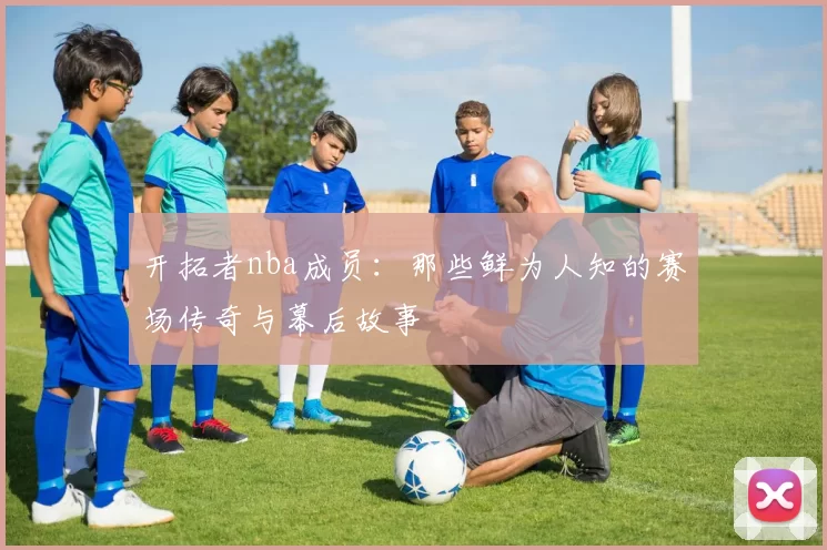 开拓者nba成员：那些鲜为人知的赛场传奇与幕后故事