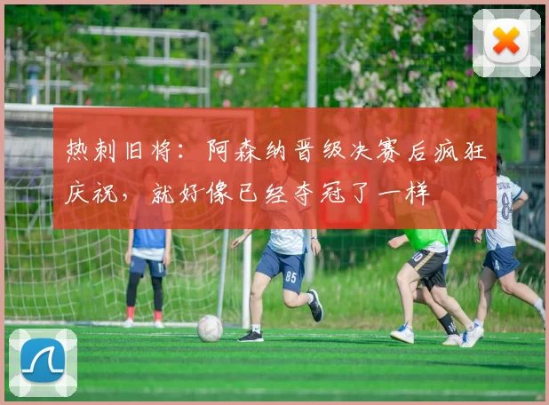 热刺旧将：阿森纳晋级决赛后疯狂庆祝，就好像已经夺冠了一样