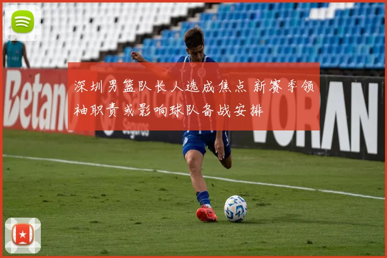 深圳男篮队长人选成焦点 新赛季领袖职责或影响球队备战安排