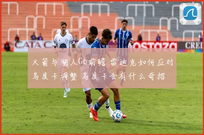 火箭与湖人G6前瞻 雷迪克如何应对乌度卡调整 乌度卡会有什么奇招