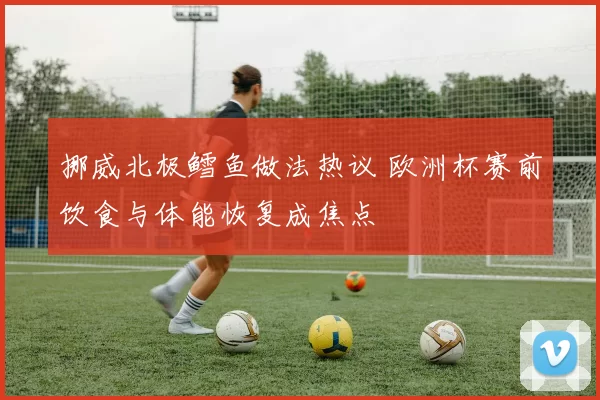 挪威北极鳕鱼做法热议 欧洲杯赛前饮食与体能恢复成焦点