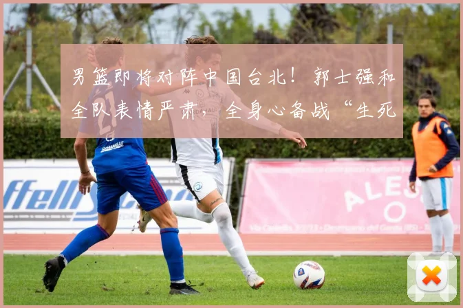 男篮即将对阵中国台北！郭士强和全队表情严肃，全身心备战“生死局”