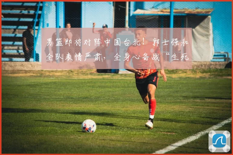 男篮即将对阵中国台北！郭士强和全队表情严肃，全身心备战“生死局”