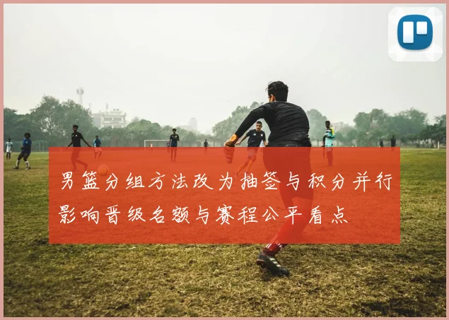男篮分组方法改为抽签与积分并行影响晋级名额与赛程公平看点