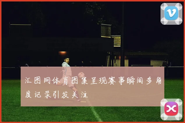 汇图网体育图集呈现赛事瞬间多角度记录引发关注