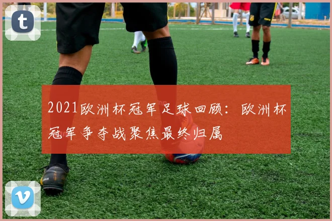 2021欧洲杯冠军足球回顾:欧洲杯冠军争夺战聚焦最终归属