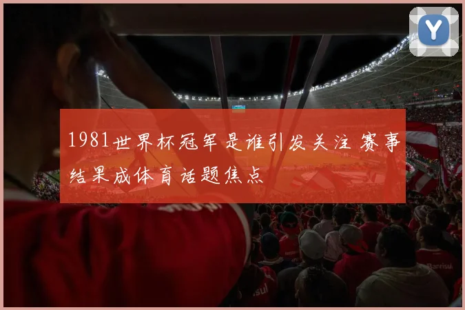 1981世界杯冠军是谁引发关注 赛事结果成体育话题焦点