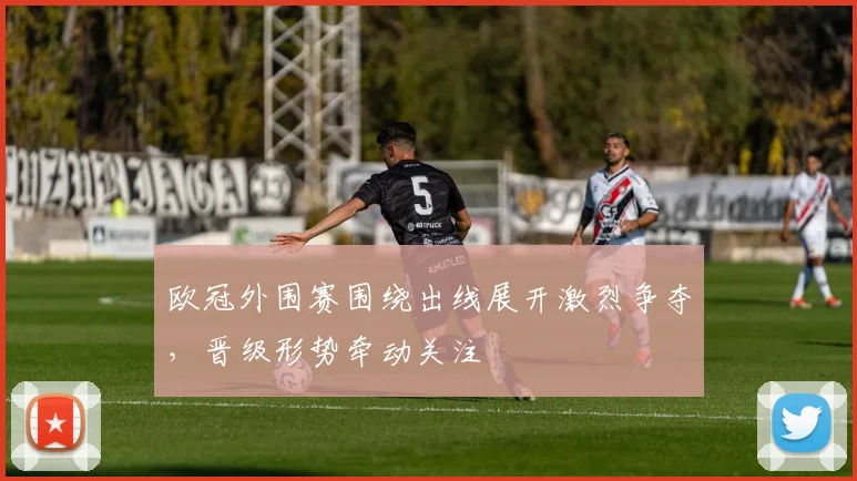 欧冠外围赛围绕出线展开激烈争夺，晋级形势牵动关注