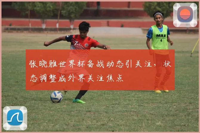 张晓雅世界杯备战动态引关注，状态调整成外界关注焦点