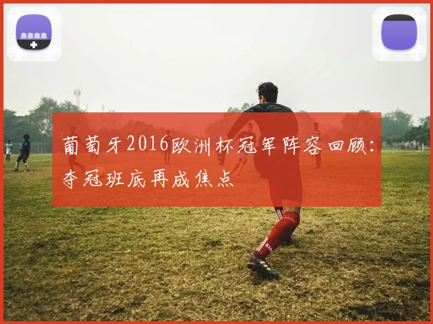 葡萄牙2016欧洲杯冠军阵容回顾：夺冠班底再成焦点