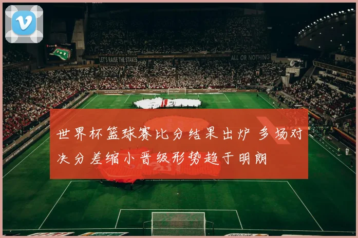 世界杯篮球赛比分结果出炉 多场对决分差缩小晋级形势趋于明朗