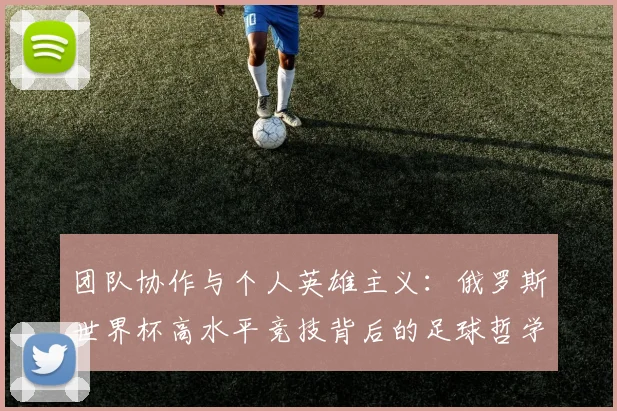 团队协作与个人英雄主义：俄罗斯世界杯高水平竞技背后的足球哲学
